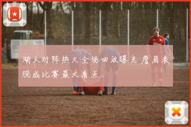 湖人对阵热火全场回放曝光 詹眉表现成比赛最大看点