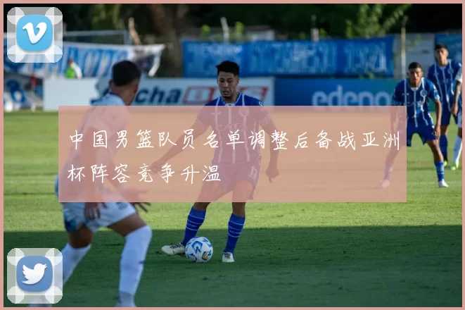 中国男篮队员名单调整后备战亚洲杯阵容竞争升温