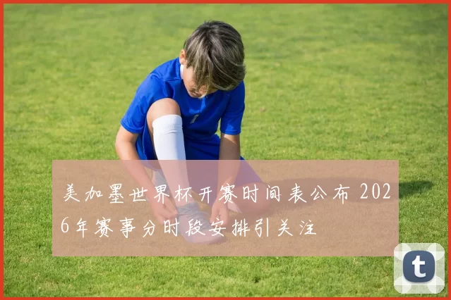美加墨世界杯开赛时间表公布 2026年赛事分时段安排引关注