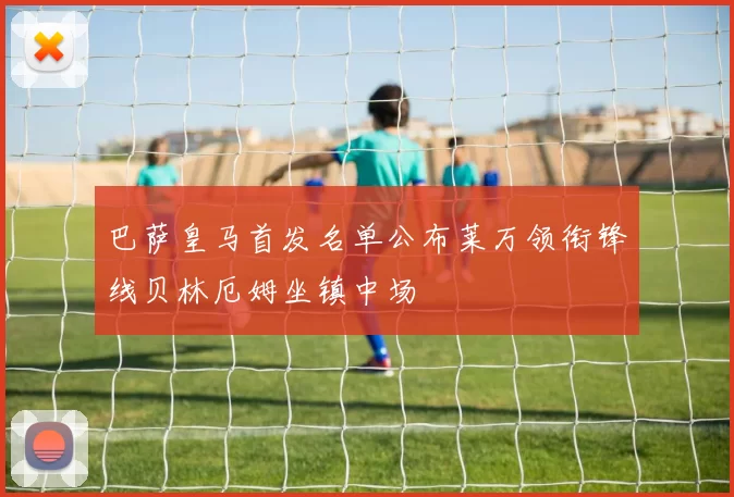 巴萨皇马首发名单公布莱万领衔锋线贝林厄姆坐镇中场