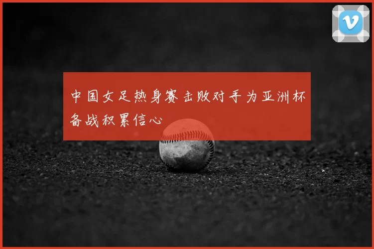 中国女足热身赛击败对手为亚洲杯备战积累信心