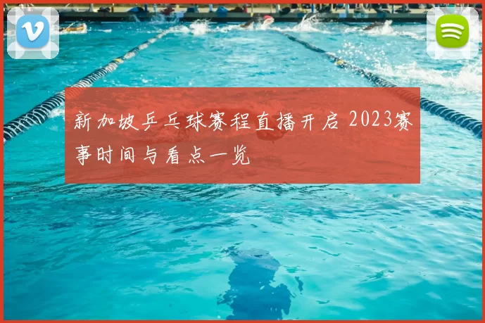 新加坡乒乓球赛程直播开启 2023赛事时间与看点一览