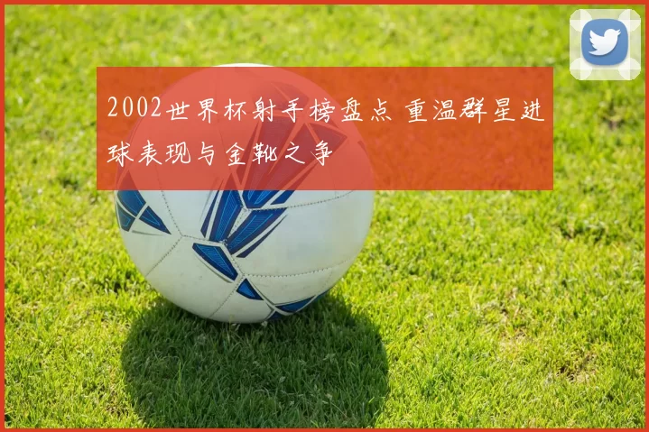 2002世界杯射手榜盘点 重温群星进球表现与金靴之争